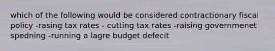 which of the following would be considered contractionary fiscal policy -rasing tax rates - cutting tax rates -raising governmenet spedning -running a lagre budget defecit