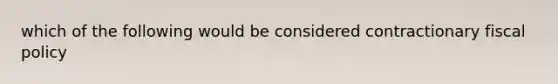 which of the following would be considered contractionary fiscal policy