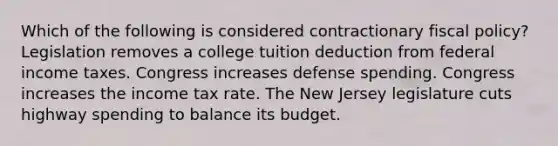 Which of the following is considered contractionary fiscal policy? Legislation removes a college tuition deduction from federal income taxes. Congress increases defense spending. Congress increases the income tax rate. The New Jersey legislature cuts highway spending to balance its budget.