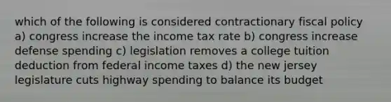 which of the following is considered contractionary fiscal policy a) congress increase the income tax rate b) congress increase defense spending c) legislation removes a college tuition deduction from federal income taxes d) the new jersey legislature cuts highway spending to balance its budget