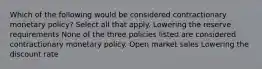 Which of the following would be considered contractionary monetary policy? Select all that apply. Lowering the reserve requirements None of the three policies listed are considered contractionary monetary policy. Open market sales Lowering the discount rate