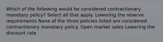 Which of the following would be considered contractionary monetary policy? Select all that apply. Lowering the reserve requirements None of the three policies listed are considered contractionary monetary policy. Open market sales Lowering the discount rate