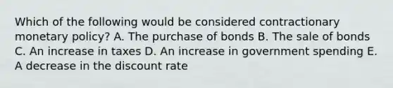 Which of the following would be considered contractionary <a href='https://www.questionai.com/knowledge/kEE0G7Llsx-monetary-policy' class='anchor-knowledge'>monetary policy</a>? A. The purchase of bonds B. The sale of bonds C. An increase in taxes D. An increase in government spending E. A decrease in the discount rate