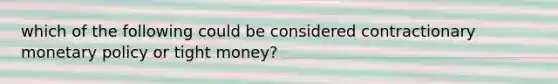 which of the following could be considered contractionary monetary policy or tight money?