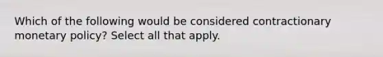 Which of the following would be considered contractionary <a href='https://www.questionai.com/knowledge/kEE0G7Llsx-monetary-policy' class='anchor-knowledge'>monetary policy</a>? Select all that apply.