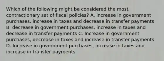 Which of the following might be considered the most contractionary set of fiscal policies? A. increase in government purchases, increase in taxes and decrease in transfer payments B. decrease in government purchases, increase in taxes and decrease in transfer payments C. Increase in government purchases, decrease in taxes and increase in transfer payments D. Increase in government purchases, increase in taxes and increase in transfer payments