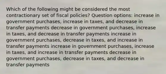 Which of the following might be considered the most contractionary set of fiscal policies? Question options: increase in government purchases, increase in taxes, and decrease in transfer payments decrease in government purchases, increase in taxes, and decrease in transfer payments increase in government purchases, decrease in taxes, and increase in transfer payments increase in government purchases, increase in taxes, and increase in transfer payments decrease in government purchases, decrease in taxes, and decrease in transfer payments