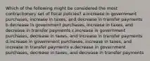 Which of the following might be considered the most contractionary set of fiscal policies? a.increase in government purchases, increase in taxes, and decrease in transfer payments b.decrease in government purchases, increase in taxes, and decrease in transfer payments c.increase in government purchases, decrease in taxes, and increase in transfer payments d.increase in government purchases, increase in taxes, and increase in transfer payments e.decrease in government purchases, decrease in taxes, and decrease in transfer payments