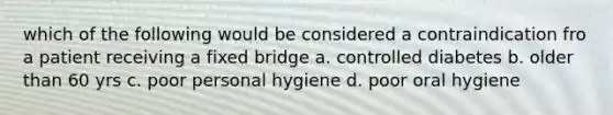 which of the following would be considered a contraindication fro a patient receiving a fixed bridge a. controlled diabetes b. older than 60 yrs c. poor personal hygiene d. poor oral hygiene