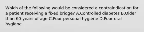 Which of the following would be considered a contraindication for a patient receiving a fixed bridge? A.Controlled diabetes B.Older than 60 years of age C.Poor personal hygiene D.Poor oral hygiene