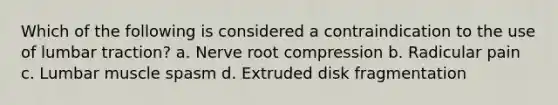 Which of the following is considered a contraindication to the use of lumbar traction? a. Nerve root compression b. Radicular pain c. Lumbar muscle spasm d. Extruded disk fragmentation