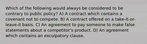 Which of the following would always be considered to be contrary to public policy? A) A contract which contains a covenant not to compete. B) A contract offered on a take-it-or-leave-it basis. C) An agreement to pay someone to make false statements about a competitor's product. D) An agreement which contains an exculpatory clause.