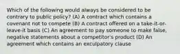 Which of the following would always be considered to be contrary to public policy? (A) A contract which contains a covenant not to compete (B) A contract offered on a take-it-or-leave-it basis (C) An agreement to pay someone to make false, negative statements about a competitor's product (D) An agreement which contains an exculpatory clause