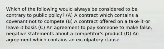 Which of the following would always be considered to be contrary to public policy? (A) A contract which contains a covenant not to compete (B) A contract offered on a take-it-or-leave-it basis (C) An agreement to pay someone to make false, negative statements about a competitor's product (D) An agreement which contains an exculpatory clause