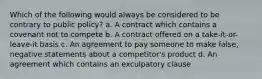 Which of the following would always be considered to be contrary to public policy? a. A contract which contains a covenant not to compete b. A contract offered on a take-it-or-leave-it basis c. An agreement to pay someone to make false, negative statements about a competitor's product d. An agreement which contains an exculpatory clause