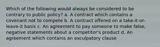 Which of the following would always be considered to be contrary to public policy? a. A contract which contains a covenant not to compete b. A contract offered on a take-it-or-leave-it basis c. An agreement to pay someone to make false, negative statements about a competitor's product d. An agreement which contains an exculpatory clause