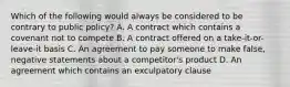 Which of the following would always be considered to be contrary to public policy? A. A contract which contains a covenant not to compete B. A contract offered on a take-it-or-leave-it basis C. An agreement to pay someone to make false, negative statements about a competitor's product D. An agreement which contains an exculpatory clause