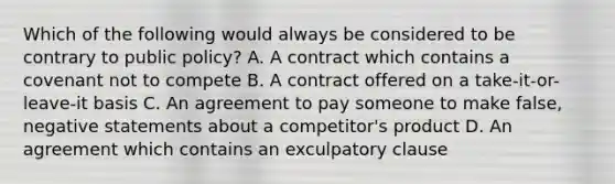 Which of the following would always be considered to be contrary to public policy? A. A contract which contains a covenant not to compete B. A contract offered on a take-it-or-leave-it basis C. An agreement to pay someone to make false, negative statements about a competitor's product D. An agreement which contains an exculpatory clause