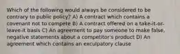 Which of the following would always be considered to be contrary to public policy? A) A contract which contains a covenant not to compete B) A contract offered on a take-it-or-leave-it basis C) An agreement to pay someone to make false, negative statements about a competitor's product D) An agreement which contains an exculpatory clause