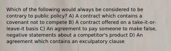 Which of the following would always be considered to be contrary to public policy? A) A contract which contains a covenant not to compete B) A contract offered on a take-it-or-leave-it basis C) An agreement to pay someone to make false, negative statements about a competitor's product D) An agreement which contains an exculpatory clause