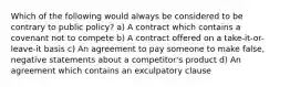 Which of the following would always be considered to be contrary to public policy? a) A contract which contains a covenant not to compete b) A contract offered on a take-it-or-leave-it basis c) An agreement to pay someone to make false, negative statements about a competitor's product d) An agreement which contains an exculpatory clause