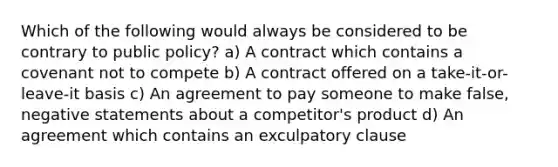 Which of the following would always be considered to be contrary to public policy? a) A contract which contains a covenant not to compete b) A contract offered on a take-it-or-leave-it basis c) An agreement to pay someone to make false, negative statements about a competitor's product d) An agreement which contains an exculpatory clause