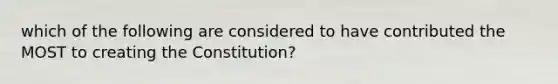 which of the following are considered to have contributed the MOST to creating the Constitution?