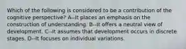 Which of the following is considered to be a contribution of the cognitive perspective? A--It places an emphasis on the construction of understanding. B--It offers a neutral view of development. C--It assumes that development occurs in discrete stages. D--It focuses on individual variations.