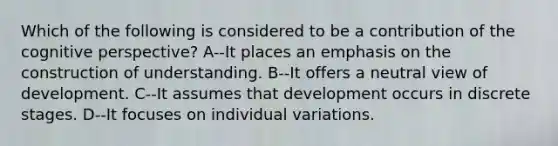 Which of the following is considered to be a contribution of the cognitive perspective? A--It places an emphasis on the construction of understanding. B--It offers a neutral view of development. C--It assumes that development occurs in discrete stages. D--It focuses on individual variations.