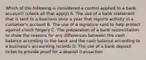 Which of the following is considered a control applied to a bank​ account? ​(check all that​ apply) A. The use of a bank statement that is sent to a business once a year that reports activity in a​ customer's account B. The use of a signature card to help protect against check forgery C. The preparation of a bank reconciliation to show the reasons for any differences between the cash balance according to the bank and the cash balance according to a​ business's accounting records D. The use of a bank deposit ticket to provide proof for a deposit transaction