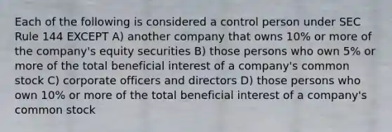 Each of the following is considered a control person under SEC Rule 144 EXCEPT A) another company that owns 10% or more of the company's equity securities B) those persons who own 5% or more of the total beneficial interest of a company's common stock C) corporate officers and directors D) those persons who own 10% or more of the total beneficial interest of a company's common stock