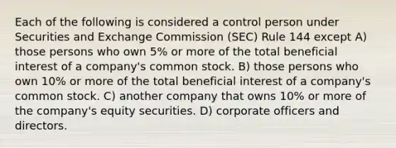 Each of the following is considered a control person under Securities and Exchange Commission (SEC) Rule 144 except A) those persons who own 5% or more of the total beneficial interest of a company's common stock. B) those persons who own 10% or more of the total beneficial interest of a company's common stock. C) another company that owns 10% or more of the company's equity securities. D) corporate officers and directors.