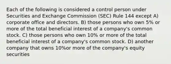 Each of the following is considered a control person under Securities and Exchange Commission (SEC) Rule 144 except A) corporate office and directors. B) those persons who own 5% or more of the total beneficial interest of a company's common stock. C) those persons who own 10% or more of the total beneficial interest of a company's common stock. D) another company that owns 10%or more of the company's equity securities