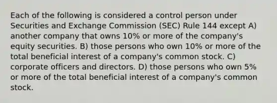 Each of the following is considered a control person under Securities and Exchange Commission (SEC) Rule 144 except A) another company that owns 10% or more of the company's equity securities. B) those persons who own 10% or more of the total beneficial interest of a company's common stock. C) corporate officers and directors. D) those persons who own 5% or more of the total beneficial interest of a company's common stock.