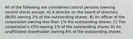 All of the following are considered control persons (owning control stock) except: A) A director on the board of directors (BOD) owning 2% of the outstanding shares. B) An officer of the corporation owning less than 1% the outstanding shares. C) The corporation's CFO owning 1% of the outstanding shares D) An unaffiliated shareholder owning 8% of the outstanding shares.