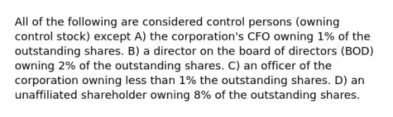 All of the following are considered control persons (owning control stock) except A) the corporation's CFO owning 1% of the outstanding shares. B) a director on the board of directors (BOD) owning 2% of the outstanding shares. C) an officer of the corporation owning less than 1% the outstanding shares. D) an unaffiliated shareholder owning 8% of the outstanding shares.