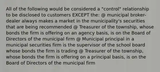 All of the following would be considered a "control" relationship to be disclosed to customers EXCEPT the: @ municipal broker-dealer always makes a market in the municipality's securities that are being recommended @ Treasurer of the township, whose bonds the firm is offering on an agency basis, is on the Board of Directors of the municipal firm @ Municipal principal in a municipal securities firm is the supervisor of the school board whose bonds the firm is trading @ Treasurer of the township, whose bonds the firm is offering on a principal basis, is on the Board of Directors of the municipal firm