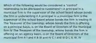 Which of the following would be considered a "control" relationship to be disclosed to customers? I A principal in a municipal firm is the supervisor of the school board whose bonds the firm is underwriting II A principal in a municipal firm is the supervisor of the school board whose bonds the firm is trading III The Treasurer of the township, whose bonds the firm is offering on a principal basis, is on the Board of Directors of the municipal firm IV The Treasurer of the township, whose bonds the firm is offering on an agency basis, is on the Board of Directors of the municipal firm A I and II B III and IV C I and III D I, II, III, IV