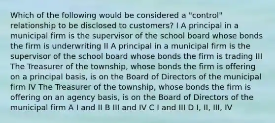 Which of the following would be considered a "control" relationship to be disclosed to customers? I A principal in a municipal firm is the supervisor of the school board whose bonds the firm is underwriting II A principal in a municipal firm is the supervisor of the school board whose bonds the firm is trading III The Treasurer of the township, whose bonds the firm is offering on a principal basis, is on the Board of Directors of the municipal firm IV The Treasurer of the township, whose bonds the firm is offering on an agency basis, is on the Board of Directors of the municipal firm A I and II B III and IV C I and III D I, II, III, IV