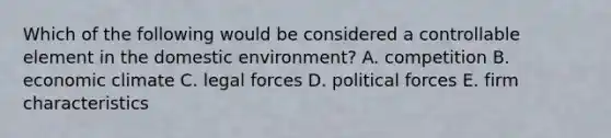 Which of the following would be considered a controllable element in the domestic environment? A. competition B. economic climate C. legal forces D. political forces E. firm characteristics