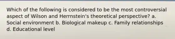 Which of the following is considered to be the most controversial aspect of Wilson and Herrnstein's theoretical perspective? a. Social environment b. Biological makeup c. Family relationships d. Educational level