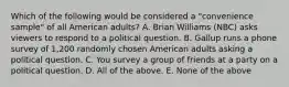 Which of the following would be considered a "convenience sample" of all American adults? A. Brian Williams (NBC) asks viewers to respond to a political question. B. Gallup runs a phone survey of 1,200 randomly chosen American adults asking a political question. C. You survey a group of friends at a party on a political question. D. All of the above. E. None of the above