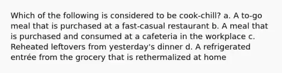 Which of the following is considered to be cook-chill? a. A to-go meal that is purchased at a fast-casual restaurant b. A meal that is purchased and consumed at a cafeteria in the workplace c. Reheated leftovers from yesterday's dinner d. A refrigerated entrée from the grocery that is rethermalized at home