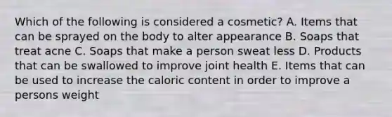 Which of the following is considered a cosmetic? A. Items that can be sprayed on the body to alter appearance B. Soaps that treat acne C. Soaps that make a person sweat less D. Products that can be swallowed to improve joint health E. Items that can be used to increase the caloric content in order to improve a persons weight