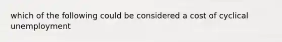 which of the following could be considered a cost of cyclical unemployment