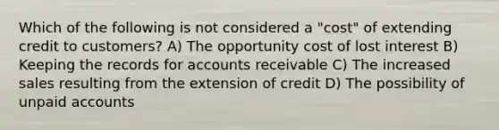 Which of the following is not considered a "cost" of extending credit to customers? A) The opportunity cost of lost interest B) Keeping the records for accounts receivable C) The increased sales resulting from the extension of credit D) The possibility of unpaid accounts