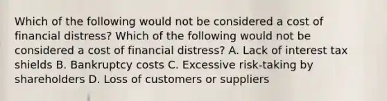 Which of the following would not be considered a cost of financial distress? Which of the following would not be considered a cost of financial distress? A. Lack of interest tax shields B. Bankruptcy costs C. Excessive risk-taking by shareholders D. Loss of customers or suppliers