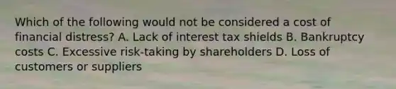 Which of the following would not be considered a cost of financial distress? A. Lack of interest tax shields B. Bankruptcy costs C. Excessive risk-taking by shareholders D. Loss of customers or suppliers