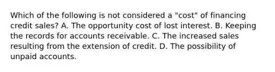 Which of the following is not considered a "cost" of financing credit sales? A. The opportunity cost of lost interest. B. Keeping the records for accounts receivable. C. The increased sales resulting from the extension of credit. D. The possibility of unpaid accounts.