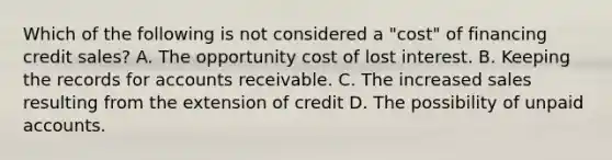 Which of the following is not considered a "cost" of financing credit sales? A. The opportunity cost of lost interest. B. Keeping the records for accounts receivable. C. The increased sales resulting from the extension of credit D. The possibility of unpaid accounts.